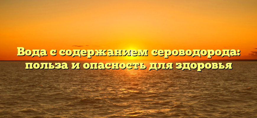 Вода с содержанием сероводорода: польза и опасность для здоровья