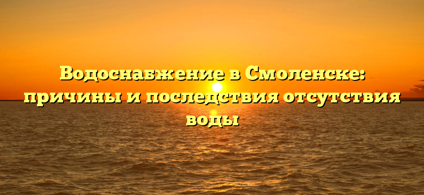 Водоснабжение в Смоленске: причины и последствия отсутствия воды