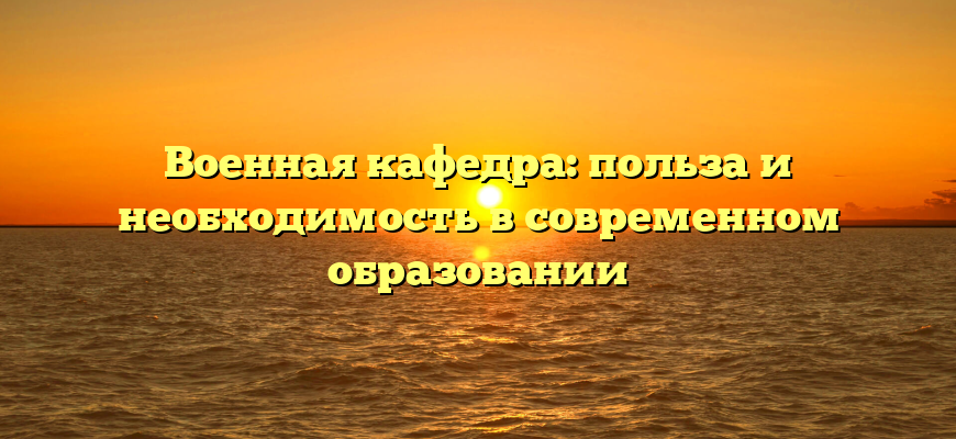 Военная кафедра: польза и необходимость в современном образовании