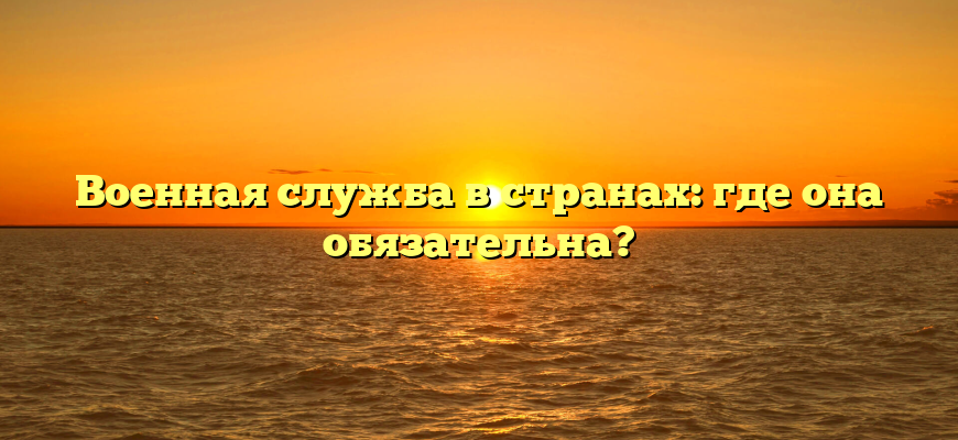 Военная служба в странах: где она обязательна?