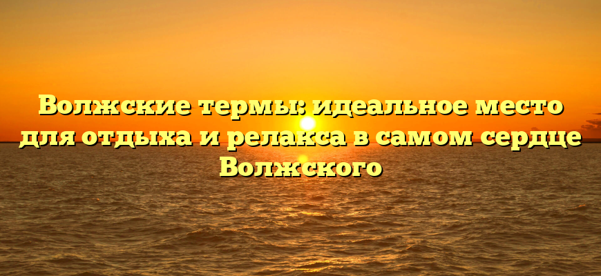 Волжские термы: идеальное место для отдыха и релакса в самом сердце Волжского