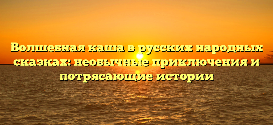 Волшебная каша в русских народных сказках: необычные приключения и потрясающие истории