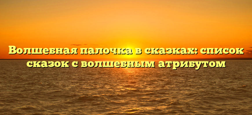 Волшебная палочка в сказках: список сказок с волшебным атрибутом