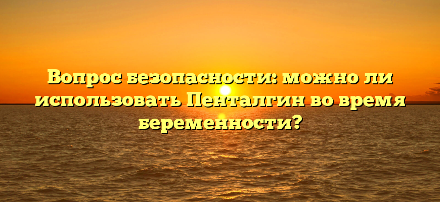 Вопрос безопасности: можно ли использовать Пенталгин во время беременности?