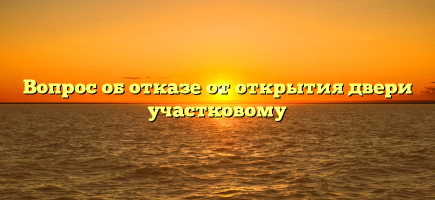 Вопрос об отказе от открытия двери участковому