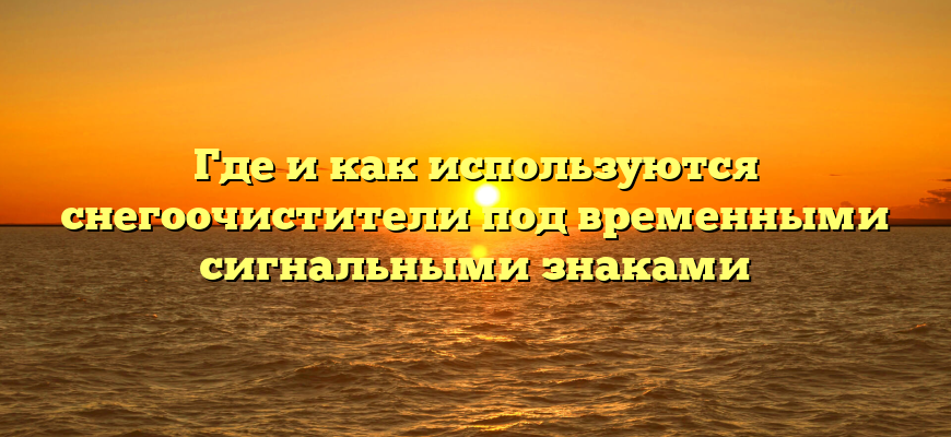 Где и как используются снегоочистители под временными сигнальными знаками