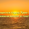 Где находится город Урус-Мартан: местонахождение и география