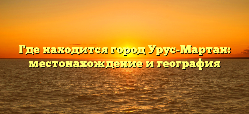 Где находится город Урус-Мартан: местонахождение и география