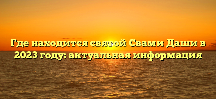 Где находится святой Свами Даши в 2023 году: актуальная информация