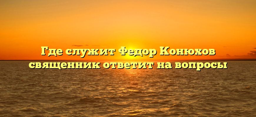 Где служит Федор Конюхов священник ответит на вопросы