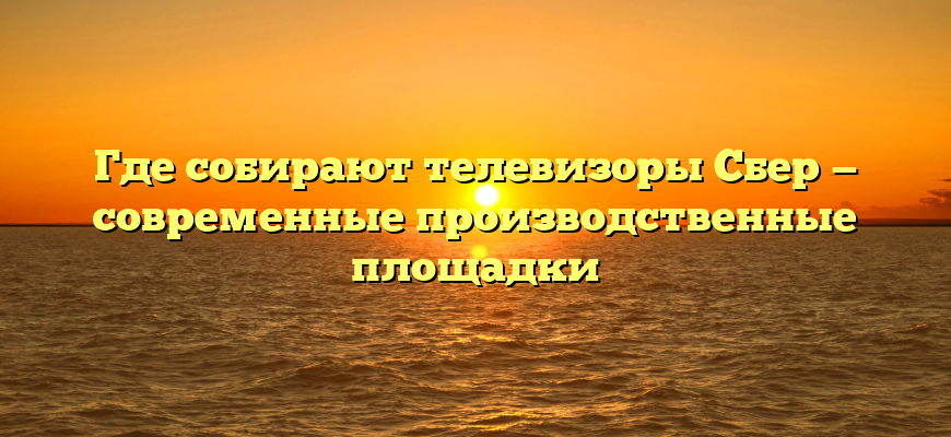 Где собирают телевизоры Сбер — современные производственные площадки