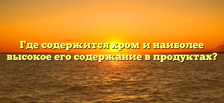 Где содержится хром и наиболее высокое его содержание в продуктах?
