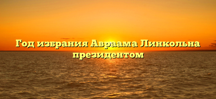 Год избрания Авраама Линкольна президентом