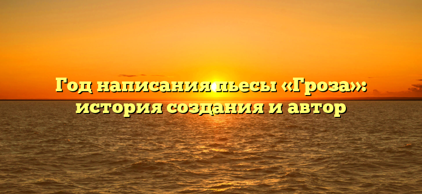 Год написания пьесы «Гроза»: история создания и автор