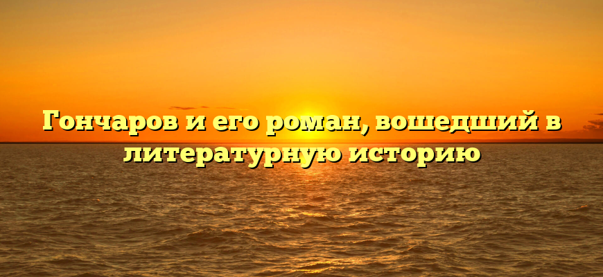 Гончаров и его роман, вошедший в литературную историю