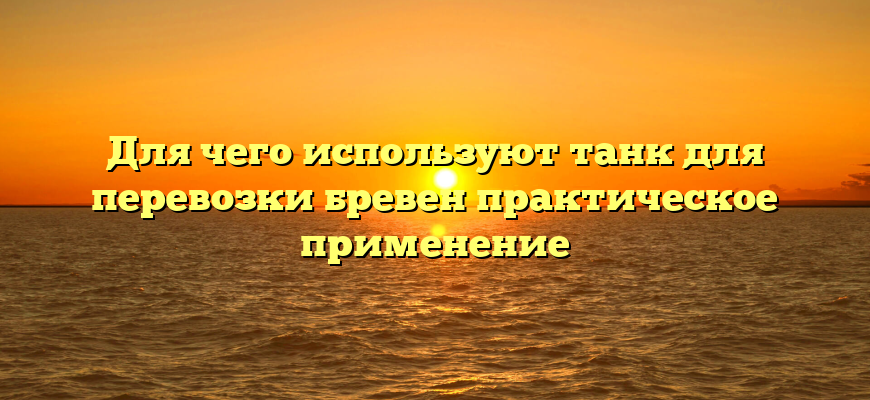 Для чего используют танк для перевозки бревен практическое применение