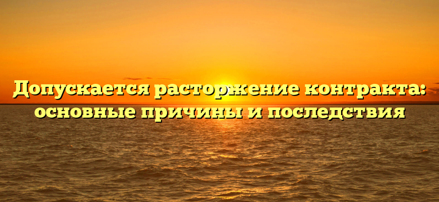 Допускается расторжение контракта: основные причины и последствия