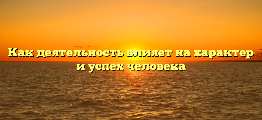 Как деятельность влияет на характер и успех человека