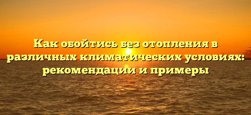 Как обойтись без отопления в различных климатических условиях: рекомендации и примеры