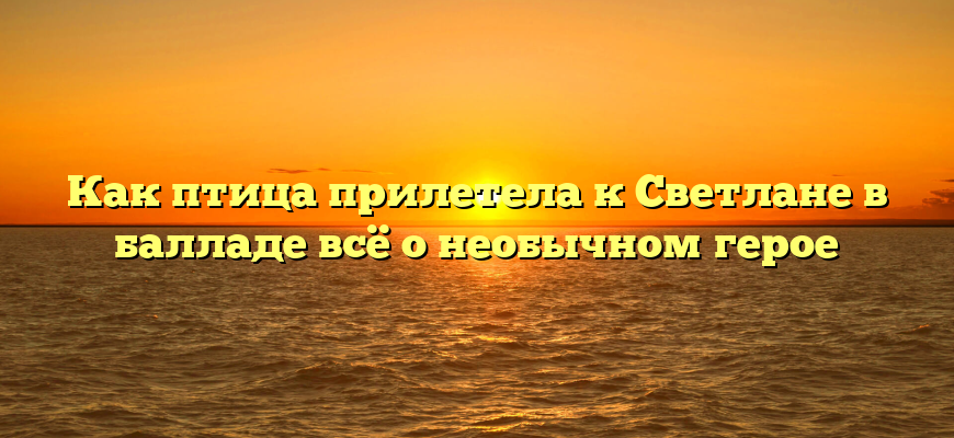 Как птица прилетела к Светлане в балладе всё о необычном герое