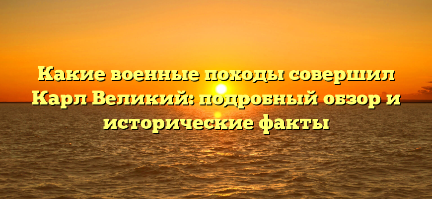 Какие военные походы совершил Карл Великий: подробный обзор и исторические факты