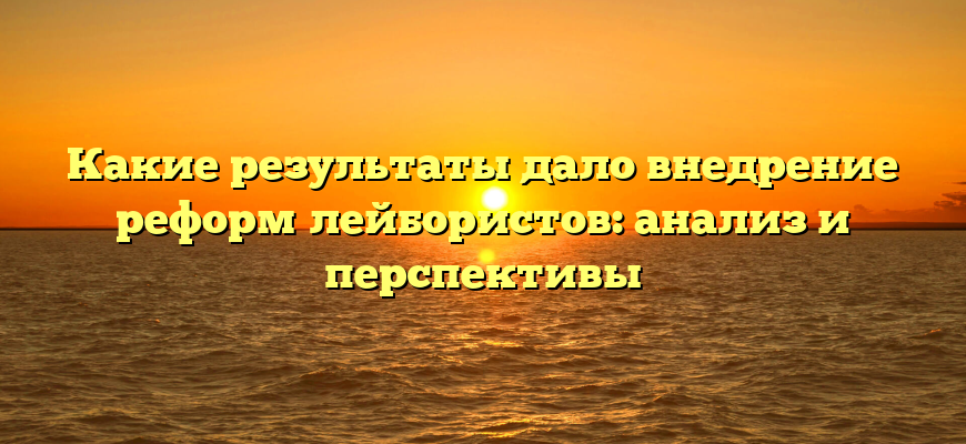 Какие результаты дало внедрение реформ лейбористов: анализ и перспективы