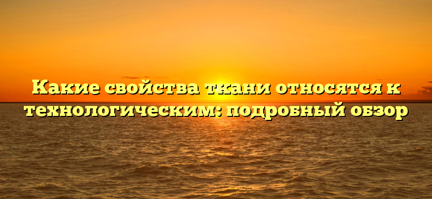 Какие свойства ткани относятся к технологическим: подробный обзор