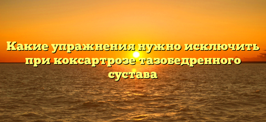 Какие упражнения нужно исключить при коксартрозе тазобедренного сустава