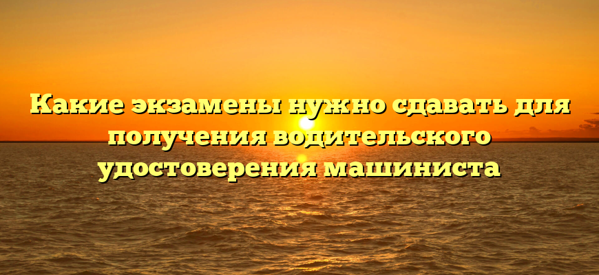 Какие экзамены нужно сдавать для получения водительского удостоверения машиниста