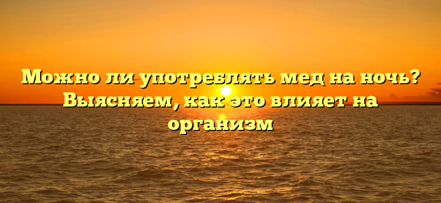 Можно ли употреблять мед на ночь? Выясняем, как это влияет на организм