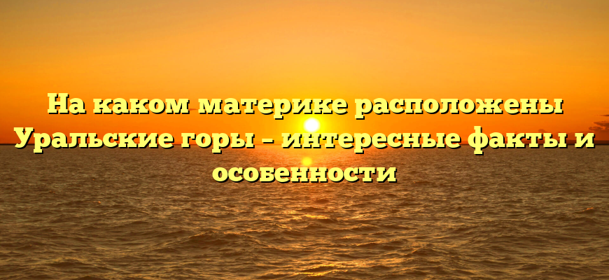 На каком материке расположены Уральские горы – интересные факты и особенности