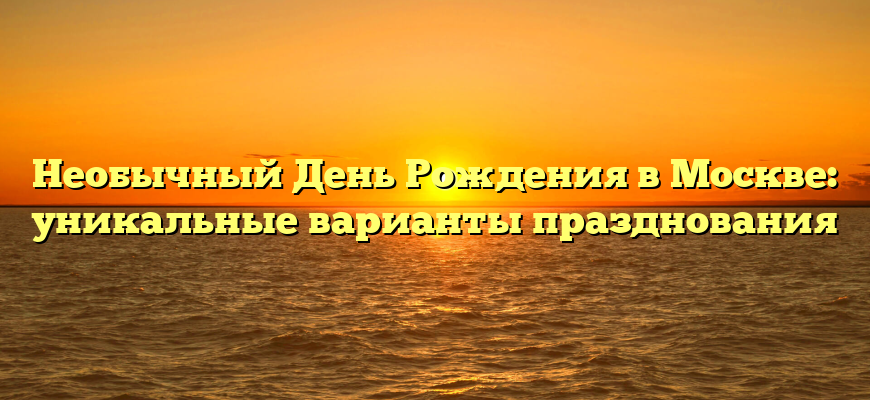 Необычный День Рождения в Москве: уникальные варианты празднования