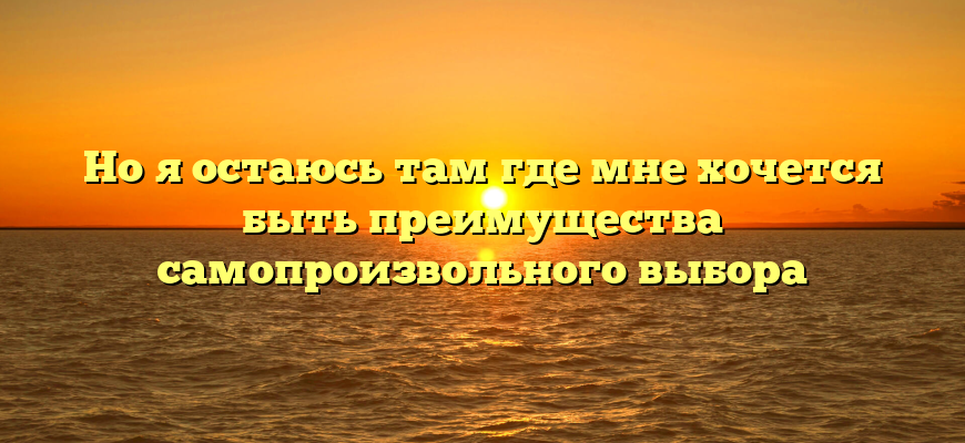 Но я остаюсь там где мне хочется быть преимущества самопроизвольного выбора