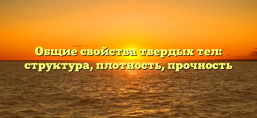 Общие свойства твердых тел: структура, плотность, прочность