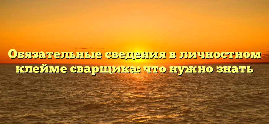 Обязательные сведения в личностном клейме сварщика: что нужно знать