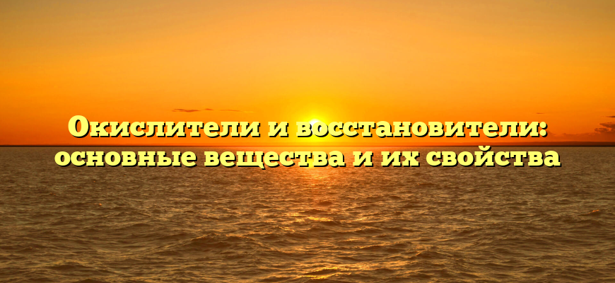 Окислители и восстановители: основные вещества и их свойства