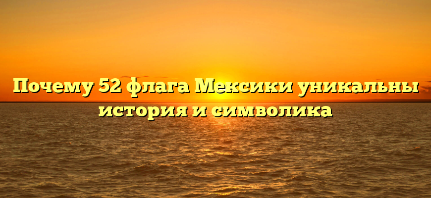 Почему 52 флага Мексики уникальны история и символика