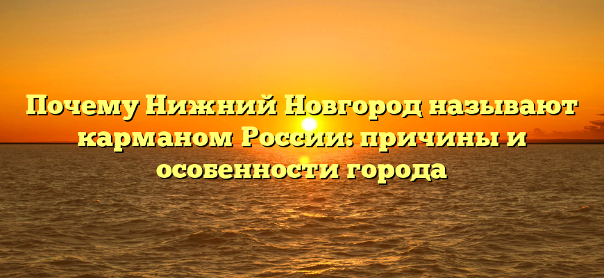 Почему Нижний Новгород называют карманом России: причины и особенности города