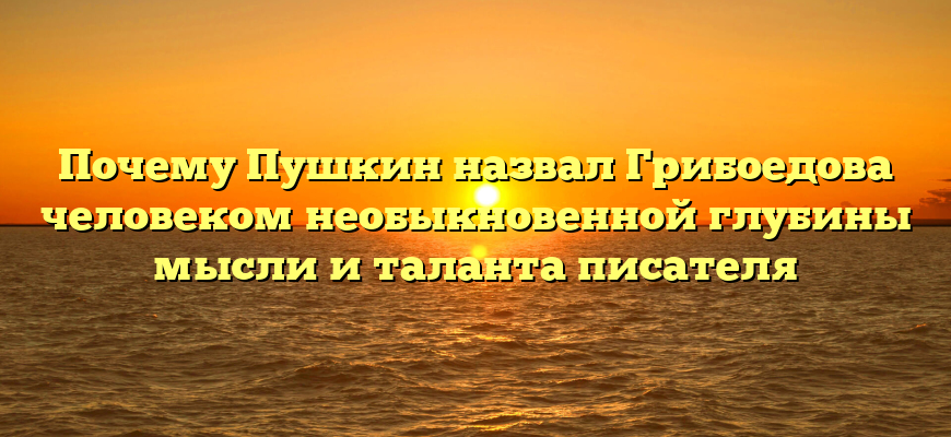 Почему Пушкин назвал Грибоедова человеком необыкновенной глубины мысли и таланта писателя