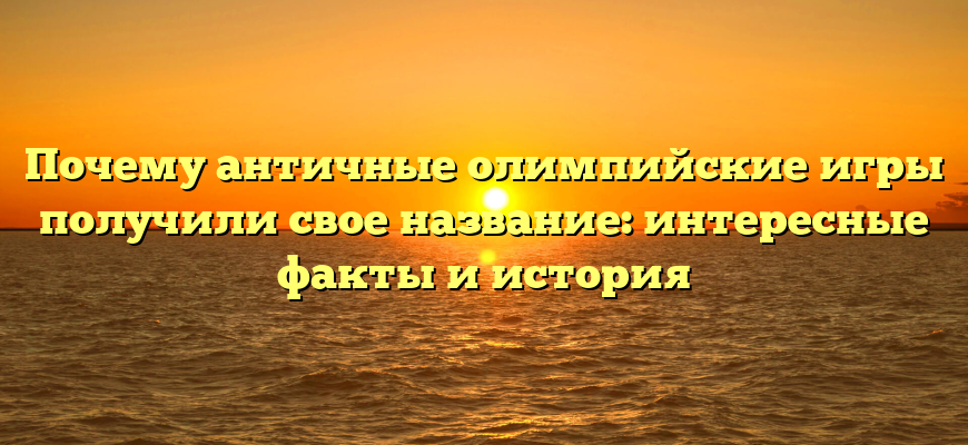 Почему античные олимпийские игры получили свое название: интересные факты и история