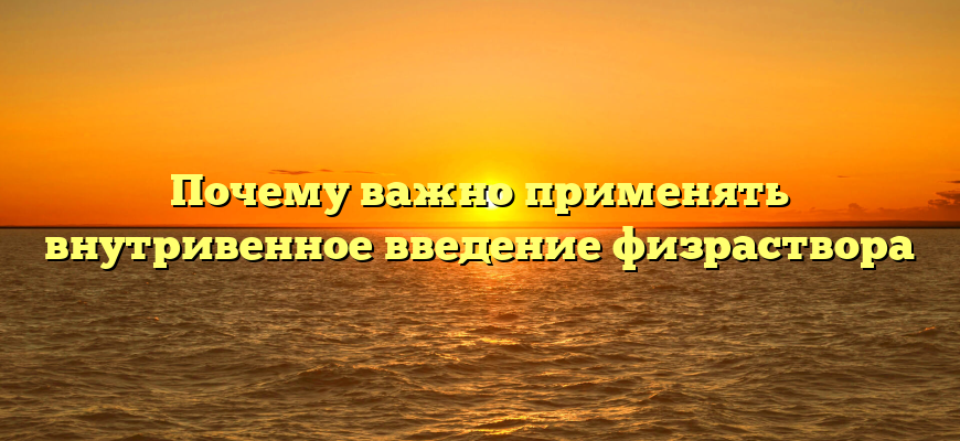 Почему важно применять внутривенное введение физраствора