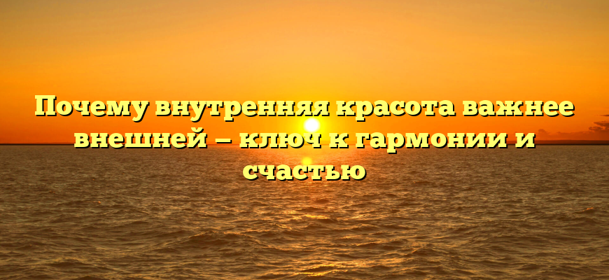 Почему внутренняя красота важнее внешней — ключ к гармонии и счастью