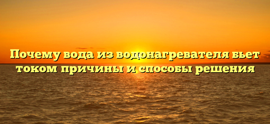 Почему вода из водонагревателя бьет током причины и способы решения