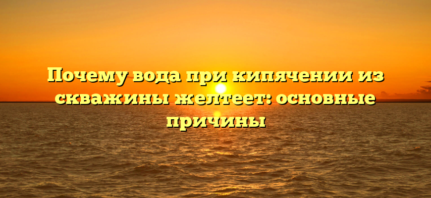 Почему вода при кипячении из скважины желтеет: основные причины