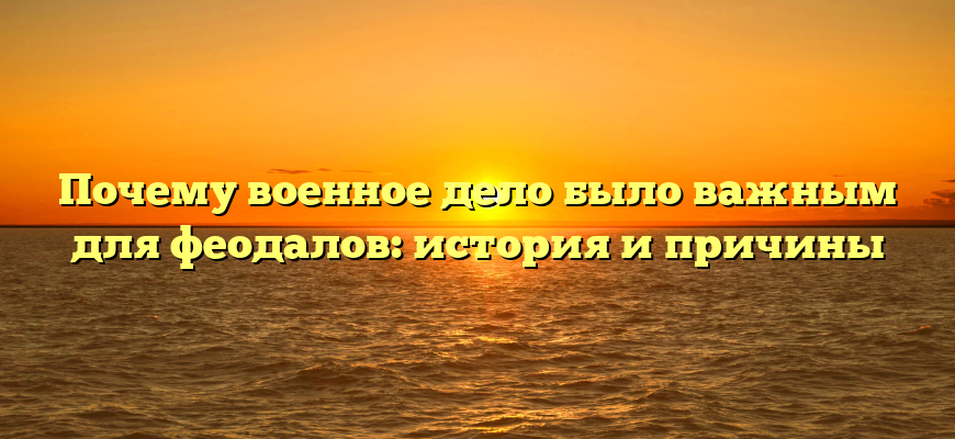 Почему военное дело было важным для феодалов: история и причины