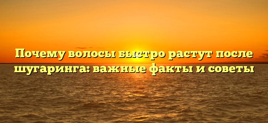 Почему волосы быстро растут после шугаринга: важные факты и советы