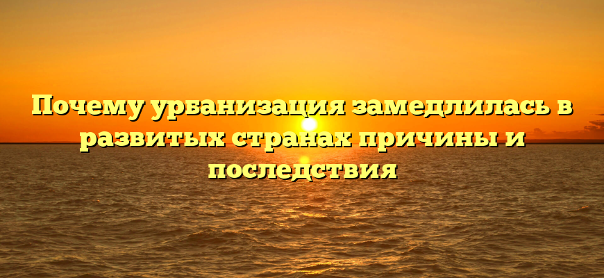 Почему урбанизация замедлилась в развитых странах причины и последствия