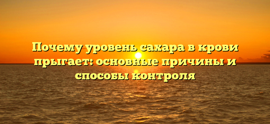 Почему уровень сахара в крови прыгает: основные причины и способы контроля