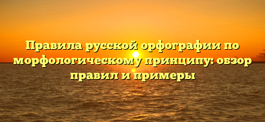 Правила русской орфографии по морфологическому принципу: обзор правил и примеры