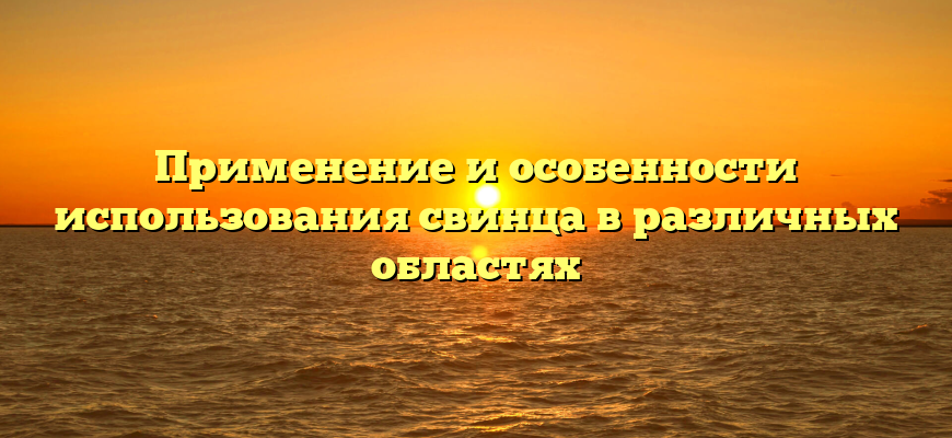 Применение и особенности использования свинца в различных областях